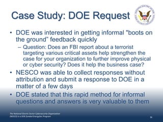 Case Study: DOE Request
• DOE was interested in getting informal "boots on
  the ground” feedback quickly
        – Question: Does an FBI report about a terrorist
          targeting various critical assets help strengthen the
          case for your organization to further improve physical
          or cyber security? Does it help the business case?
• NESCO was able to collect responses without
  attribution and submit a response to DOE in a
  matter of a few days
• DOE stated that this rapid method for informal
  questions and answers is very valuable to them
The National Electric Sector Cybersecurity Organization
(NESCO) is a DOE-funded EnergySec Program                      36
 