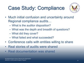 Case Study: Compliance
• Much initial confusion and uncertainty around
  Regional compliance audits…
        –     What is the auditor disposition?
        –     What was the depth and breadth of questions?
        –     What did they cover?
        –     What failed and what succeeded?
• Conference calls with entities willing to share
• Real stories of audits were shared
• Real documentation was shared

The National Electric Sector Cybersecurity Organization
(NESCO) is a DOE-funded EnergySec Program                    37
 