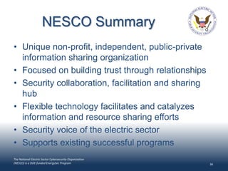 NESCO Summary
• Unique non-profit, independent, public-private
  information sharing organization
• Focused on building trust through relationships
• Security collaboration, facilitation and sharing
  hub
• Flexible technology facilitates and catalyzes
  information and resource sharing efforts
• Security voice of the electric sector
• Supports existing successful programs
The National Electric Sector Cybersecurity Organization
(NESCO) is a DOE-funded EnergySec Program                 38
 