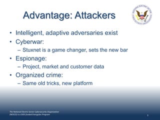 Advantage: Attackers
• Intelligent, adaptive adversaries exist
• Cyberwar:
        – Stuxnet is a game changer, sets the new bar
• Espionage:
        – Project, market and customer data
• Organized crime:
        – Same old tricks, new platform




The National Electric Sector Cybersecurity Organization
(NESCO) is a DOE-funded EnergySec Program                 3
 
