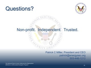 Questions?


                      Non-profit. Independent. Trusted.




                                                          Patrick C Miller, President and CEO
                                                                       patrick@energysec.org
                                                                                 503-446-1212
The National Electric Sector Cybersecurity Organization
(NESCO) is a DOE-funded EnergySec Program                                                  39
 