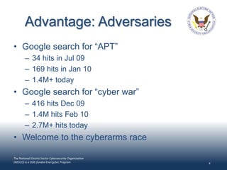 Advantage: Adversaries
• Google search for “APT”
        – 34 hits in Jul 09
        – 169 hits in Jan 10
        – 1.4M+ today
• Google search for “cyber war”
        – 416 hits Dec 09
        – 1.4M hits Feb 10
        – 2.7M+ hits today
• Welcome to the cyberarms race

The National Electric Sector Cybersecurity Organization
(NESCO) is a DOE-funded EnergySec Program                 4
 