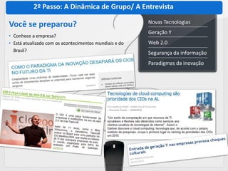 2º Passo: A Dinâmica de Grupo/ A Entrevista
                                                        Novas Tecnologias
Você se preparou?
                                                        Geração Y
• Conhece a empresa?
• Está atualizado com os acontecimentos mundiais e do   Web 2.0
  Brasil?
                                                        Segurança da informação
                                                        Paradigmas da inovação
 