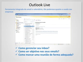 Outlook Live
Ferramenta integrada de email e calendário, tão poderosa quanto a usada nas
empresas




            Como gerenciar seu inbox?
            Como ser objetivo nos seus emails?
            Como marcar uma reunião de forma adequada?
 