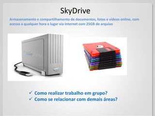 SkyDrive
Armazenamento e compartilhamento de documentos, fotos e vídeos online, com
acesso a qualquer hora e lugar via Internet com 25GB de arquivo




           Como realizar trabalho em grupo?
           Como se relacionar com demais áreas?
 