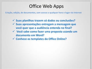 Office Web Apps
Criação, edição, de documentos, com acesso a qualquer hora e lugar via Internet


        Suas planilhas trazem só dados ou conclusões?
        Suas apresentações entregam a mensagem que
         você quer que a audiência entenda no final?
        Você sabe como fazer uma proposta usando um
         documento em Word?
        Conhece os templates do Office Online?
 