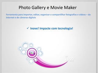 Photo Gallery e Movie Maker
Ferramenta para importar, editar, organizar e compartilhar fotografias e vídeos – da
Internet e de câmeras digitais



                     Inove! Impacte com tecnologia!
 