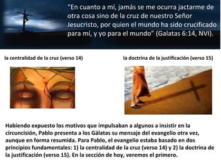 Habiendo expuesto los motivos que impulsaban a algunos a insistir en la
circuncisión, Pablo presenta a los Gálatas su mensaje del evangelio otra vez,
aunque en forma resumida. Para Pablo, el evangelio estaba basado en dos
principios fundamentales: 1) la centralidad de la cruz (verso 14) y 2) la doctrina de
la justificación (verso 15). En la sección de hoy, veremos el primero.
“En cuanto a mí, jamás se me ocurra jactarme de
otra cosa sino de la cruz de nuestro Señor
Jesucristo, por quien el mundo ha sido crucificado
para mí, y yo para el mundo” (Galatas 6:14, NVI).
la centralidad de la cruz (verso 14) la doctrina de la justificación (verso 15)
 