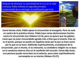Después de destacar la centralidad de la cruz en la vida
cristiana, Pablo enfatiza el segundo principio
fundamental de su mensaje: la justificación por la fe.
Como hemos visto, Pablo opuso la circuncisión al evangelio. Pero no está
en contra de la práctica misma. Pablo hace varias declaraciones fuertes
contra la circuncisión (ver Gálatas 5:2-4), pero no quiere que los gálatas
crean que no estar circuncidado agrada más a Dios que el estarlo. Este no
es el punto, porque se puede ser legalista tanto por lo que se hace como
por lo que no se hace. Hablando espiritualmente, el problema de la
circuncisión, por sí mismo, ni es relevante. La verdadera religión no se basa
en la conducta externa sino en la condición del corazón. Como dijo Jesús,
una persona puede verse bien en el exterior, pero estar espiritualmente
corrompida en su interior (Mateo 23:27).
 