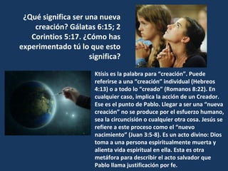 ¿Qué significa ser una nueva
creación? Gálatas 6:15; 2
Corintios 5:17. ¿Cómo has
experimentado tú lo que esto
significa?
Ktísis es la palabra para “creación”. Puede
referirse a una “creación” individual (Hebreos
4:13) o a todo lo “creado” (Romanos 8:22). En
cualquier caso, implica la acción de un Creador.
Ese es el punto de Pablo. Llegar a ser una “nueva
creación” no se produce por el esfuerzo humano,
sea la circuncisión o cualquier otra cosa. Jesús se
refiere a este proceso como el “nuevo
nacimiento” (Juan 3:5-8). Es un acto divino: Dios
toma a una persona espiritualmente muerta y
alienta vida espiritual en ella. Esta es otra
metáfora para describir el acto salvador que
Pablo llama justificación por fe.
 