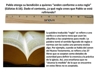 Pablo otorga su bendición a quienes “anden conforme a esta regla”
(Gálatas 6:16). Dado el contexto, ¿a qué regla crees que Pablo se está
refiriendo?
La palabra traducida “regla” se refiere a una
varilla o a una barra recta que usan los
albañiles o los carpinteros para medir. La
palabra tomó el sentido figurado de reglas o
normas con las cuales una persona evalúa
algo. Por ejemplo, cuando se habla del canon
del Nuevo Testamento, se refiere a los 27
libros que se aceptan como dotados de
autoridad para definir la creencia y la práctica
de la iglesia. Así, una enseñanza que no
“alcanza la medida” de lo que se encuentra
en estos libros no es aceptada.
 
