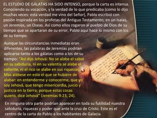 EL ESTUDIO DE GÁLATAS HA SIDO INTENSO, porque la carta es intensa.
Conociendo su vocación, y la verdad de lo que predicaba (como lo dijo
muchas veces: esta verdad me vino del Señor), Pablo escribió con
pasión inspirada en los profetas del Antiguo Testamento; en un Isaías,
un Jeremías, un Oseas. Así como ellos rogaron al pueblo de Dios de su
tiempo que se apartaran de su error, Pablo aquí hace lo mismo con los
de su tiempo.
Aunque las circunstancias inmediatas eran
diferentes, las palabras de Jeremías podrían
aplicarse tanto a los gálatas como a los de su
tiempo: “Así dijo Jehová: No se alabe el sabio
en su sabiduría, ni en su valentía se alabe el
valiente, ni el rico se alabe en sus riquezas.
Mas alábese en esto el que se hubiere de
alabar: en entenderme y conocerme, que yo
soy Jehová, que tengo misericordia, juicio y
justicia en la tierra; porque estas cosas
quiero, dice Jehová” (Jeremías 9:23, 24).
En ninguna otra parte podrían aparecer en toda su futilidad nuestra
sabiduría, riquezas y poder que ante la cruz de Cristo. Este es el
centro de la carta de Pablo a los habitantes de Galacia.
 
