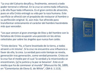“La cruz del Calvario desafía y, finalmente, vencerá a todo
poder terrenal e infernal. En la cruz se centra toda influencia,
y de ella fluye toda influencia. Es el gran centro de atracción,
pues en ella Cristo entregó su vida por la raza humana. Este
sacrificio se ofreció con el propósito de restaurar al hombre a
su perfección original. Sí, aún más: fue ofrecido para
transformar enteramente el carácter del hombre haciéndolo
más que vencedor.
“Los que vencen al gran enemigo de Dios y del hombre con la
fortaleza de Cristo ocuparán una posición en los atrios
celestiales por sobre los ángeles que nunca han caído.
“Cristo declara: ‘Yo, si fuere levantado de la tierra, a todos
atraeré a mí mismo’. Si la cruz no encuentra una influencia a
favor de ella, la crea. La verdad para este tiempo se revela,
generación tras generación, como verdad presente. Cristo en
la cruz fue el medio por el cual ‘la verdad y la misericordia se
encontraron, [y] la justicia y la paz se besaron’. Este es el
medio que ha de conmover al mundo” (Manuscrito 56, 1899,
en “Comentarios de Elena G. de White”, CBA 6: 1.113).
 