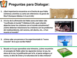 Preguntas para Dialogar:
1. ¿Qué importancia encuentras en el hecho de que Pablo
comienza y termina su carta con referencia a la gracia de
Dios? (Compara Gálatas 1:3 con 6:18.)
2. A la luz de la afirmación de Pablo acerca de haber sido
“crucificado al mundo”? (Gálatas 6:14), ¿qué relación
deberían tener los cristianos con el mundo actualmente?
¿Cómo deberían relacionarse los cristianos con los problemas
del medioambiente, del racismo, del aborto, etc., si han
muerto al mundo?
3. ¿Cómo sabe una persona si ha experimentado la “nueva
creación” de la que escribe Pablo?
1. Basado en lo que aprendiste este trimestre, ¿cómo resumirías
el concepto de Pablo sobre los siguientes temas: la Ley, las
obras de la Ley, la justificación por la fe, el pacto antiguo y el
nuevo, la obra de Cristo y la naturaleza de la vida cristiana?
 
