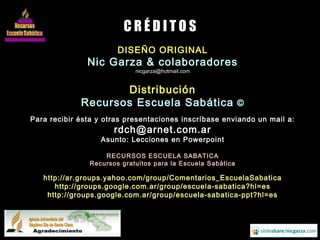 DISEÑO ORIGINAL
Nic Garza & colaboradores
nicgarza@hotmail.com
Distribución
Recursos Escuela Sabática ©
Para recibir ésta y otras presentaciones inscríbase enviando un mail a:
rdch@arnet.com.ar
Asunto: Lecciones en Powerpoint
RECURSOS ESCUELA SABATICA
Recursos gratuitos para la Escuela Sabática
http://ar.groups.yahoo.com/group/Comentarios_EscuelaSabatica
http://groups.google.com.ar/group/escuela-sabatica?hl=es
http://groups.google.com.ar/group/escuela-sabatica-ppt?hl=es
C R É D I T O S
 