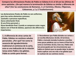Compara las afirmaciones finales de Pablo en Gálatas 6:11 al 18 con las últimas de
otras epístolas. ¿De qué manera la terminación de Gálatas es similar y diferente de
ellas? (Ver las conclusiones de Romanos, 1 y 2 Corintios, Efesios, Filipenses,
Colosenses, y 1 y 2 Tesalonicenses).
Compara las afirmaciones finales de Pablo en Gálatas 6:11 al 18 con las últimas de
otras epístolas. ¿De qué manera la terminación de Gálatas es similar y diferente de
ellas? (Ver las conclusiones de Romanos, 1 y 2 Corintios, Efesios, Filipenses,
Colosenses, y 1 y 2 Tesalonicenses).
Las declaraciones finales de Pablo no son uniformes,
pero hay varios elementos comunes:
1)saludos a personas específicas;
2)una exhortación final;
3) una firma personal; y
4)una bendición final. Cuando se comparan estos rasgos
típicos con el final de Gálatas, aparecen dos diferencias
importantes:
1. A diferencia de otras cartas de
Pablo, Gálatas no contiene saludos
personales. ¿Por qué? Así como la
ausencia del agradecimiento
tradicional al comienzo de la carta,
esto es una indicación de la relación
tensa entre Pablo y los gálatas.
Pablo es cortés pero formal.
2. Recordemos que Pablo dictaba sus cartas a
un escriba (Romanos 16:22). Al terminar,
Pablo a menudo tomaba la pluma y escribía
unas pocas palabras con su mano al final de la
carta (1 Corintios 16:21). Esta vez, Pablo está
tan preocupado por las circunstancias que
había en Galacia que no puede dejar la pluma
hasta suplicar una vez más a los gálatas que
se vuelvan de sus caminos necios.
 