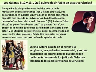 Lee Gálatas 6:12 y 13. ¿Qué quiere decir Pablo en estos versículos?Lee Gálatas 6:12 y 13. ¿Qué quiere decir Pablo en estos versículos?
Aunque Pablo dio previamente indicios acerca de la
motivación de sus adversarios (ver Gálatas 1:7; 4:17), sus
declaraciones en Gálatas 6:12 y 13 son el primer comentario
explícito que hace de sus adversarios. Los describe como
deseando “ser bien vistos en lo humano” (BJ). La frase “bien
vistos” es poner “una buena cara”. La palabra “cara”, en
griego, es la misma que se usa para indicar la máscara de un
actor, y se utilizaba para referirse al papel desempeñado por
un actor. En otras palabras, Pablo dice que estas personas
eran como actores que procuraban la aprobación de la
audiencia.
En una cultura basada en el honor y la
vergüenza, la aprobación era esencial, y los que
enseñaban los errores parece que deseaban
recibir más honores de los judíos de Galacia y
también de los judíos cristianos de Jerusalén.
 