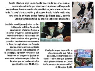 Pablo plantea algo importante acerca de sus motivos: el
deseo de evitar la persecución. La persecución puede
entenderse involucrando abusos físicos, o aun en su forma
más “suave”: la exclusión y el acoso. Pablo había realizado,
una vez, la primera de las formas (Gálatas 1:13), pero la
última también tuvo su efecto sobre los cristianos.
Los líderes religiosos judíos tenían
influencia política. Tenían la
aprobación oficial de Roma; y
muchos creyentes judíos querían
mantener buenas relaciones con
ellos. Al circuncidar a los gentiles y
enseñar que tenían que observar
la Tora, los agitadores en Galacia
podían mantener un contacto
amistoso con los judíos locales en
la sinagoga, y podían fortalecer sus
lazos con los creyentes judíos en
Jerusalén, quienes sospechaban de
la obra que se hacía entre los
gentiles (Hechos 21:10, 21).
Cualquiera que haya sido la
situación en la que Pablo
pensaba, su significado es
claro: “Todos los que quieren
vivir piadosamente en Cristo
Jesús padecerán persecución”
(2 Timoteo 3:12).
 