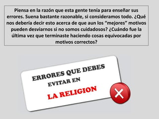 Piensa en la razón que esta gente tenía para enseñar sus
errores. Suena bastante razonable, si consideramos todo. ¿Qué
nos debería decir esto acerca de que aun los “mejores” motivos
pueden desviarnos si no somos cuidadosos? ¿Cuándo fue la
última vez que terminaste haciendo cosas equivocadas por
motivos correctos?
 