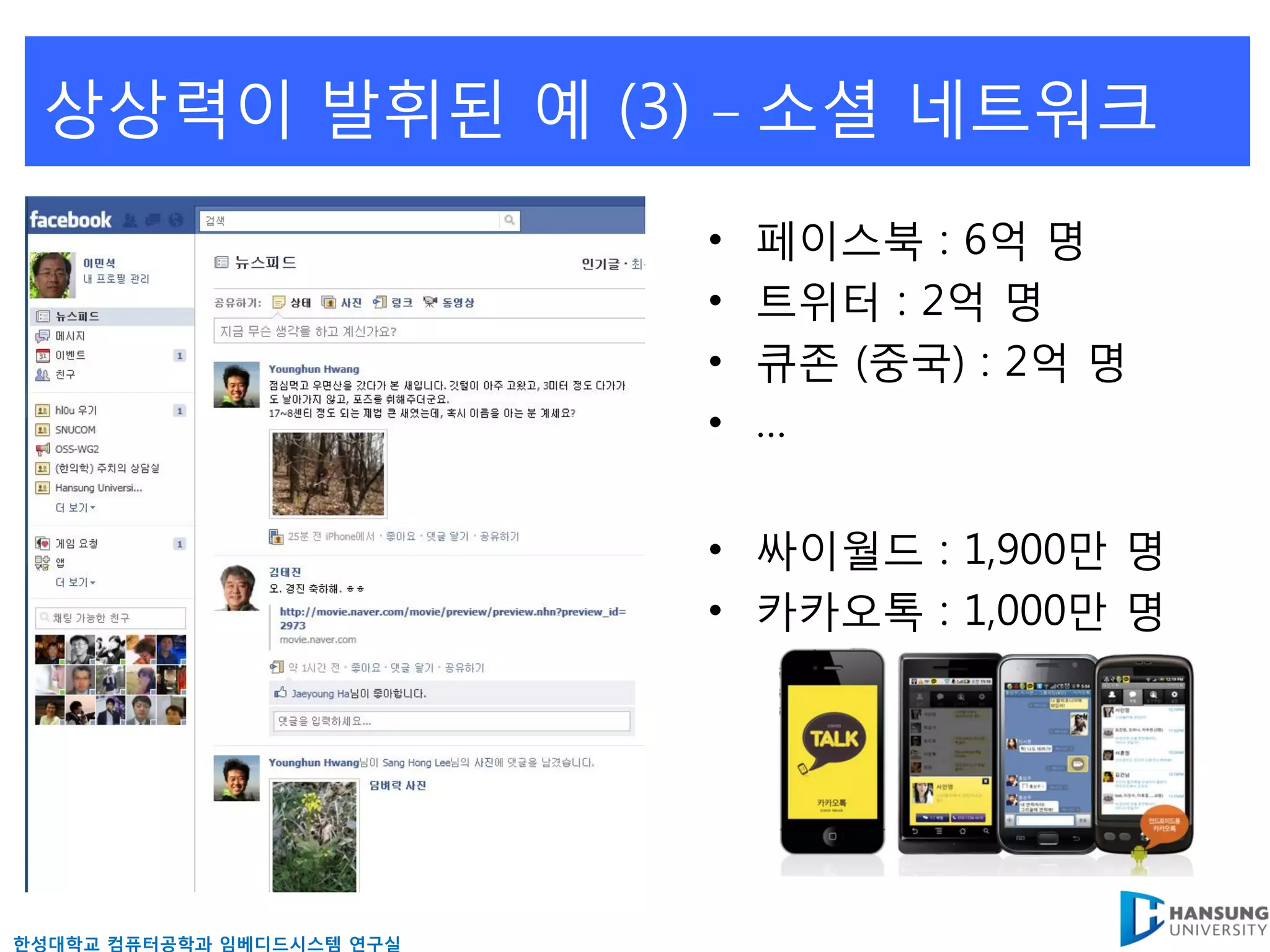상상력이 발휘된 예 (3)            –   소셜 네트워크
                           •   페이스북 : 6억 명
                           •   트위터 : 2억 명
                           •   큐존 (중국) : 2억 명
                           •   …


                           • 싸이월드 : 1,900만 명
                           • 카카오톡 : 1,000만 명




핚성대학교 컴퓨터공학과 임베디드시스템 연구실
 