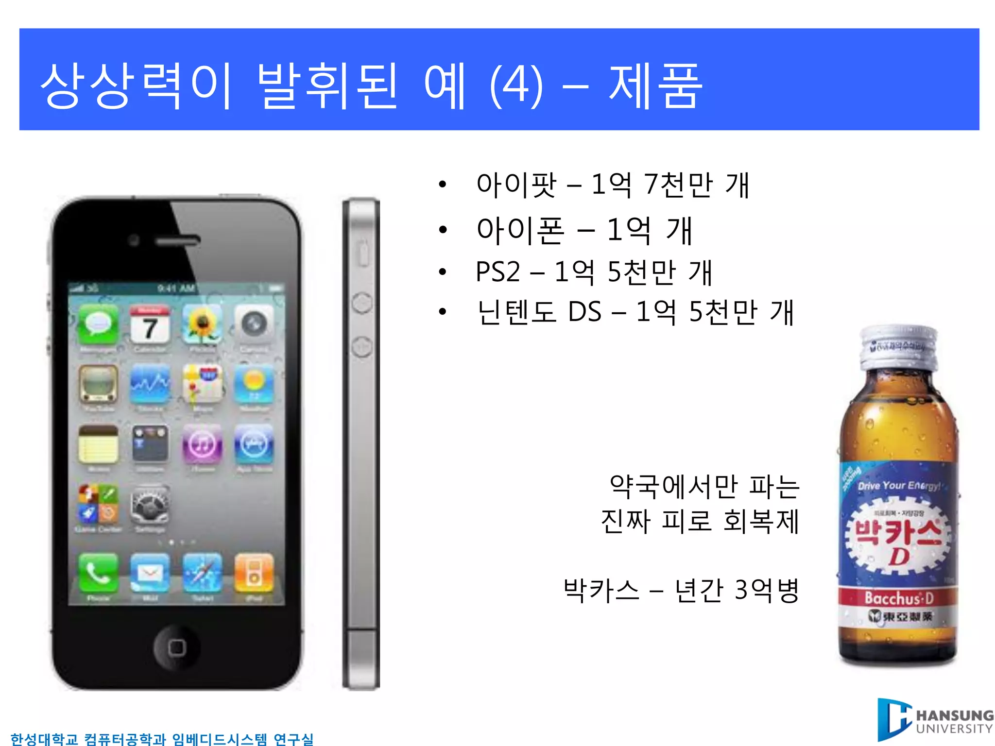 상상력이 발휘된 예 (4) – 제품
                           • 아이팟 – 1억 7천만 개
                           • 아이폰 – 1억 개
                           • PS2 – 1억 5천만 개
                           • 닊텐도 DS – 1억 5천만 개




                                   약국에서만 파는
                                   짂짜 피로 회복제

                                 박카스 – 년갂 3억병




핚성대학교 컴퓨터공학과 임베디드시스템 연구실
 