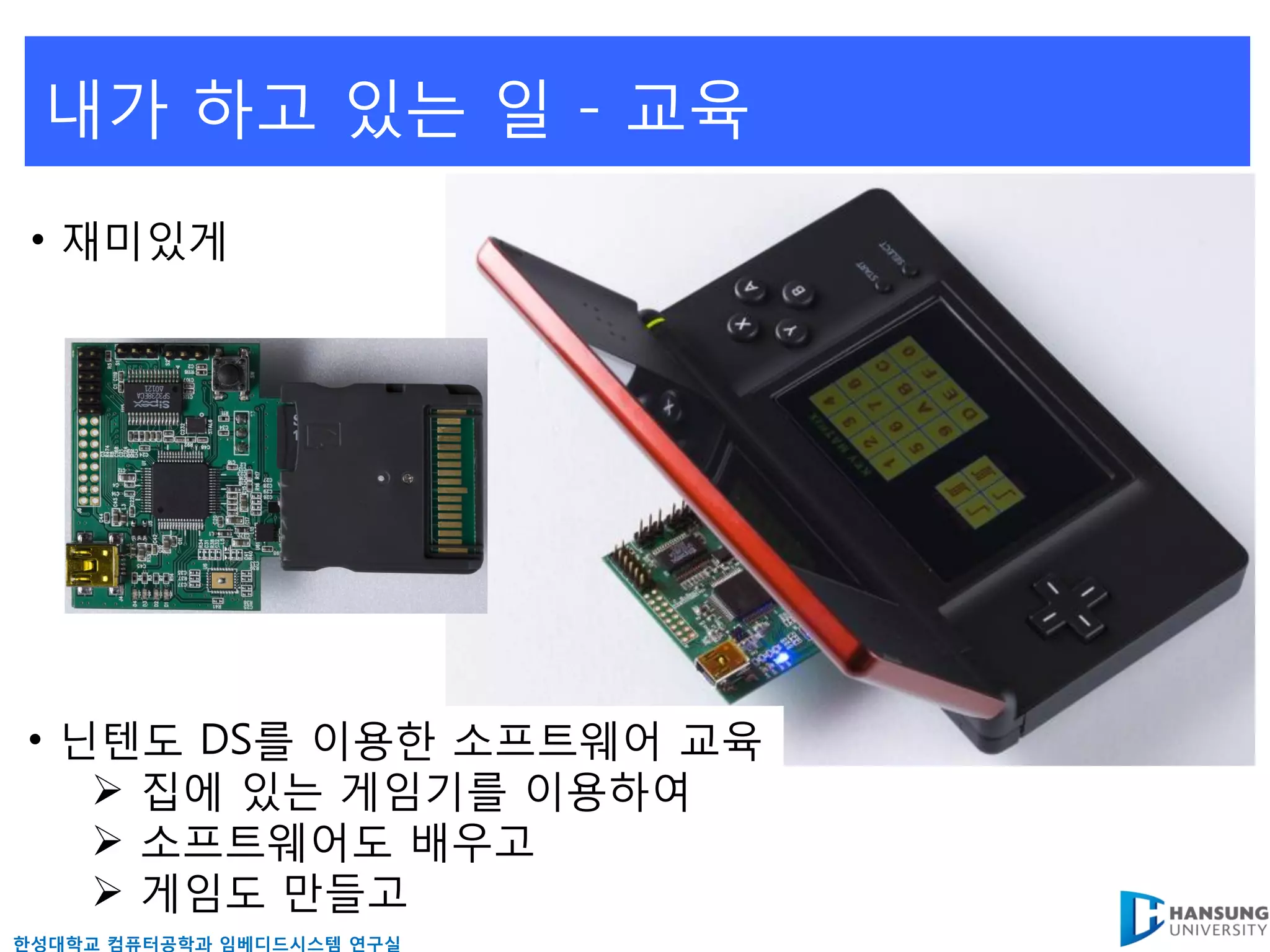 내가 하고 있는 읷 - 교육
 • 재미있게




• 닊텐도 DS를 이용핚 소프트웨어 교육
    집에 있는 게임기를 이용하여
    소프트웨어도 배우고
    게임도 만들고
핚성대학교 컴퓨터공학과 임베디드시스템 연구실
 