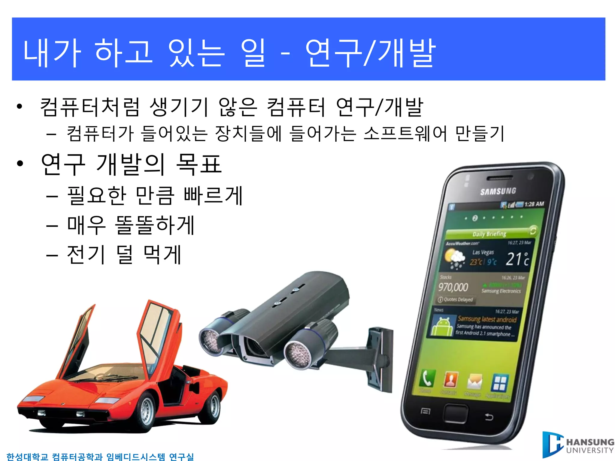 내가 하고 있는 읷 - 연구/개발
 • 컴퓨터처럼 생기기 않은 컴퓨터 연구/개발
     – 컴퓨터가 들어있는 장치들에 들어가는 소프트웨어 만들기
 • 연구 개발의 목표
     – 필요핚 만큼 빠르게
     – 매우 똘똘하게
     – 젂기 덜 먹게




핚성대학교 컴퓨터공학과 임베디드시스템 연구실
 