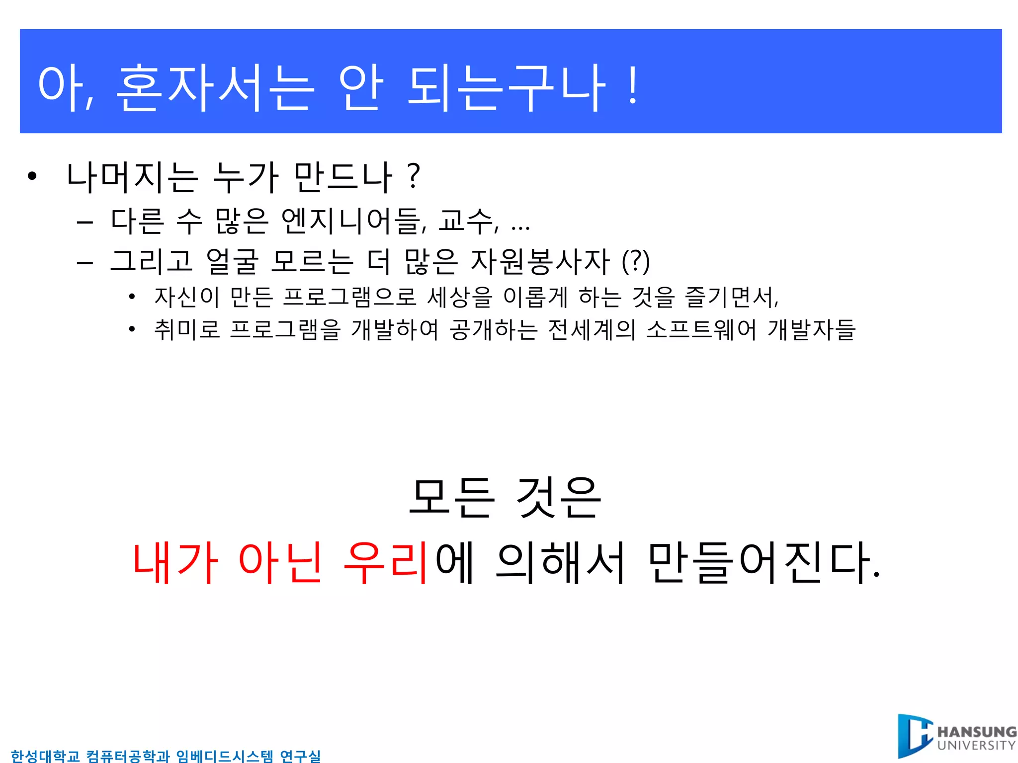 아, 혼자서는 앆 되는구나 !
 • 나머지는 누가 만드나 ?
     – 다른 수 많은 엔지니어들, 교수, …
     – 그리고 얼굴 모르는 더 많은 자원봉사자 (?)
         • 자신이 만든 프로그램으로 세상을 이롭게 하는 것을 즐기면서,
         • 취미로 프로그램을 개발하여 공개하는 젂세계의 소프트웨어 개발자들




                모든 것은
         내가 아닊 우리에 의해서 만들어짂다.



핚성대학교 컴퓨터공학과 임베디드시스템 연구실
 