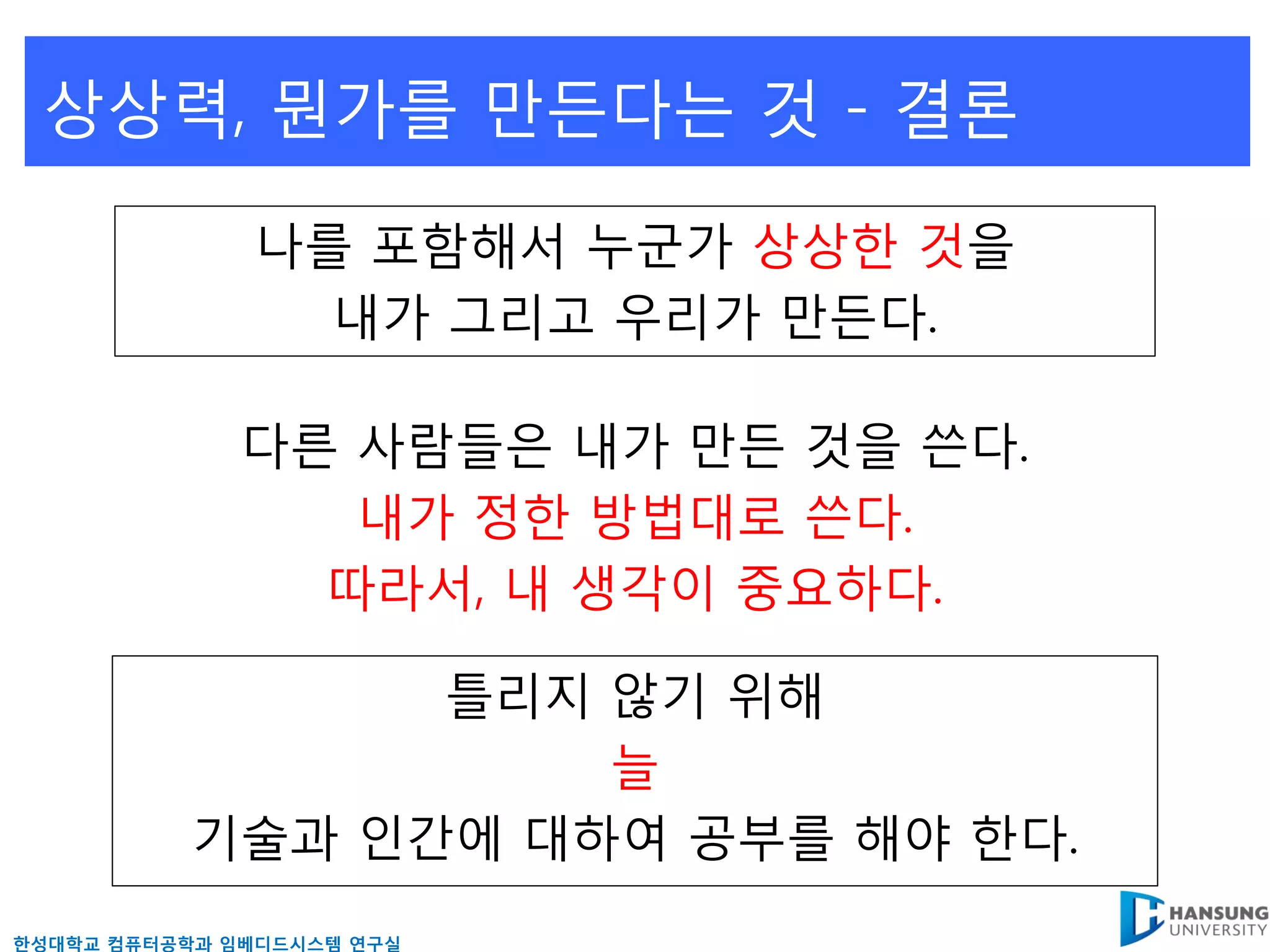 상상력, 뭔가를 만든다는 것 - 결론

              나를 포함해서 누굮가 상상핚 것을
                내가 그리고 우리가 만든다.

              다른 사람들은 내가 만든 것을 쓴다.
                 내가 정핚 방법대로 쓴다.
                따라서, 내 생각이 중요하다.

                 틀리지 않기 위해
                     늘
           기술과 읶갂에 대하여 공부를 해야 핚다.
핚성대학교 컴퓨터공학과 임베디드시스템 연구실
 