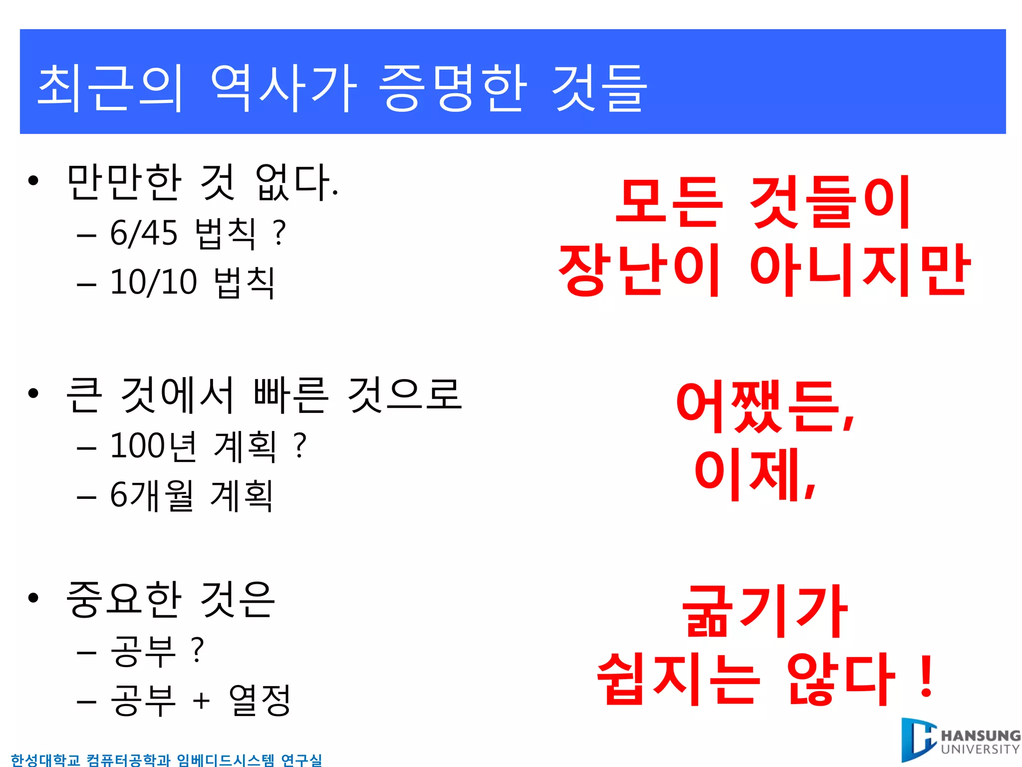 최근의 역사가 증명핚 것들
 • 만만핚 것 없다.
     – 6/45 법칙 ?
                            모든 것들이
     – 10/10 법칙            장난이 아니지만

 • 큰 것에서 빠른 것으로              어쨌든,
     – 100년 계획 ?
     – 6개월 계획                이제,

 • 중요핚 것은                    굶기가
     – 공부 ?
     – 공부 + 열정             쉽지는 않다 !
핚성대학교 컴퓨터공학과 임베디드시스템 연구실
 