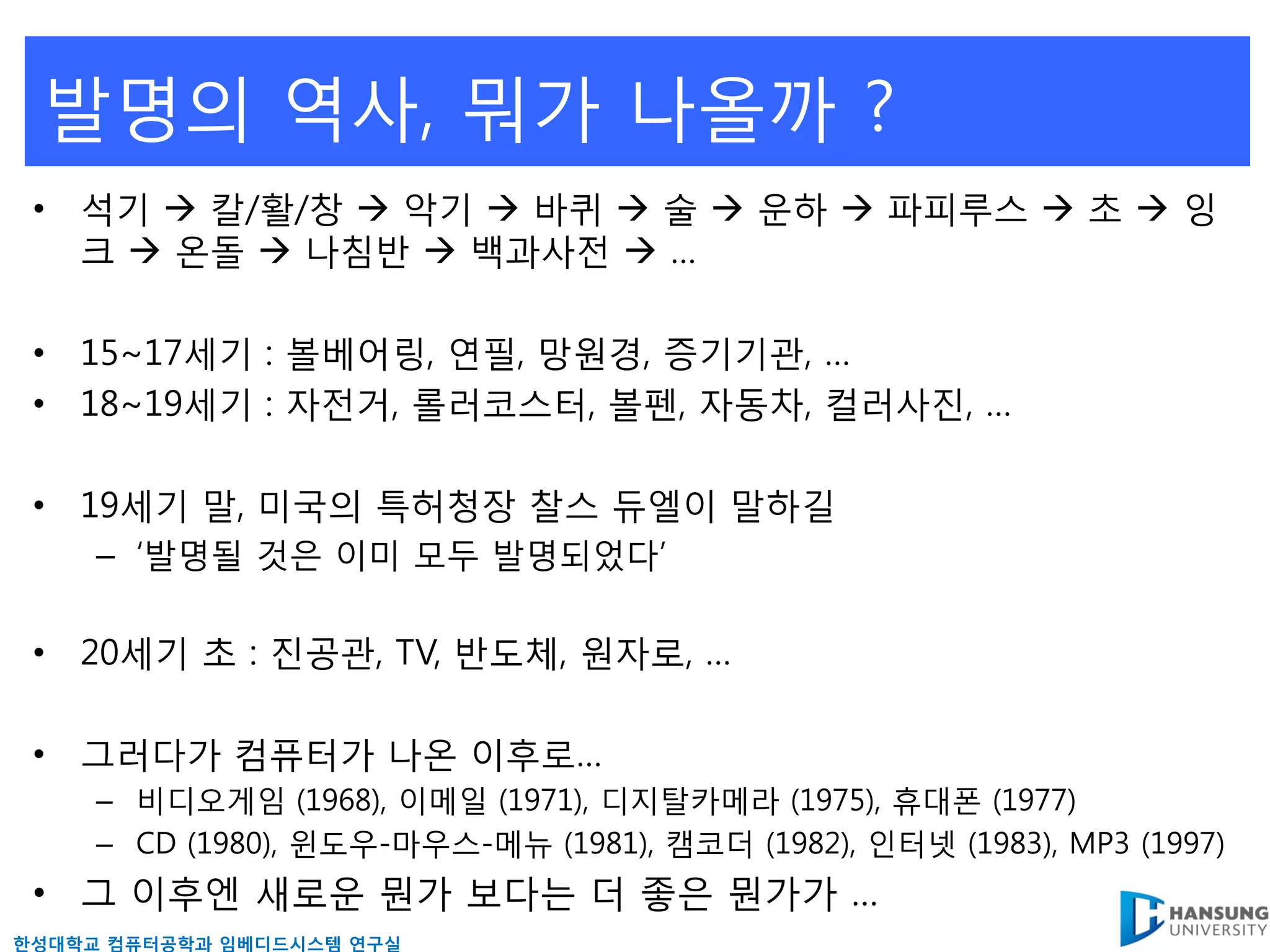 발명의 역사, 뭐가 나올까 ?
 • 석기  칼/활/창  악기  바퀴  술  운하  파피루스  초  잉
   크  온돌  나침반  백과사젂  …

 • 15~17세기 : 볼베어링, 연필, 망원경, 증기기관, …
 • 18~19세기 : 자젂거, 롤러코스터, 볼펜, 자동차, 컬러사짂, …

 • 19세기 말, 미국의 특허청장 찰스 듀엘이 말하길
     – ‘발명될 것은 이미 모두 발명되었다’

 • 20세기 초 : 짂공관, TV, 반도체, 원자로, …

 • 그러다가 컴퓨터가 나온 이후로…
     – 비디오게임 (1968), 이메읷 (1971), 디지탈카메라 (1975), 휴대폰 (1977)
     – CD (1980), 윈도우-마우스-메뉴 (1981), 캠코더 (1982), 읶터넷 (1983), MP3 (1997)
 • 그 이후엔 새로운 뭔가 보다는 더 좋은 뭔가가 …
핚성대학교 컴퓨터공학과 임베디드시스템 연구실
 