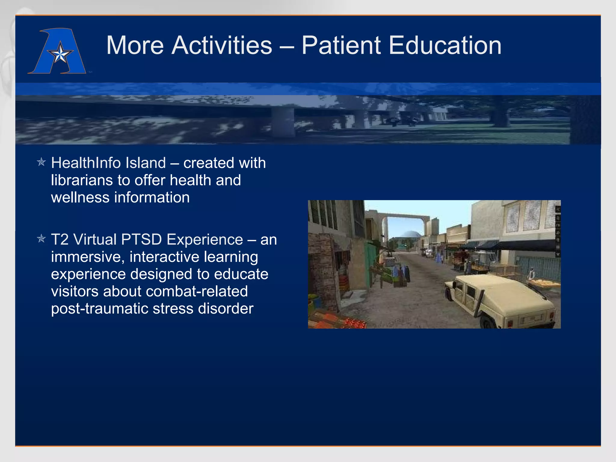More Activities – Patient Education HealthInfo Island  – created with librarians to offer health and wellness information T2 Virtual PTSD Experience  – an immersive, interactive learning experience designed to educate visitors about combat-related post-traumatic stress disorder 