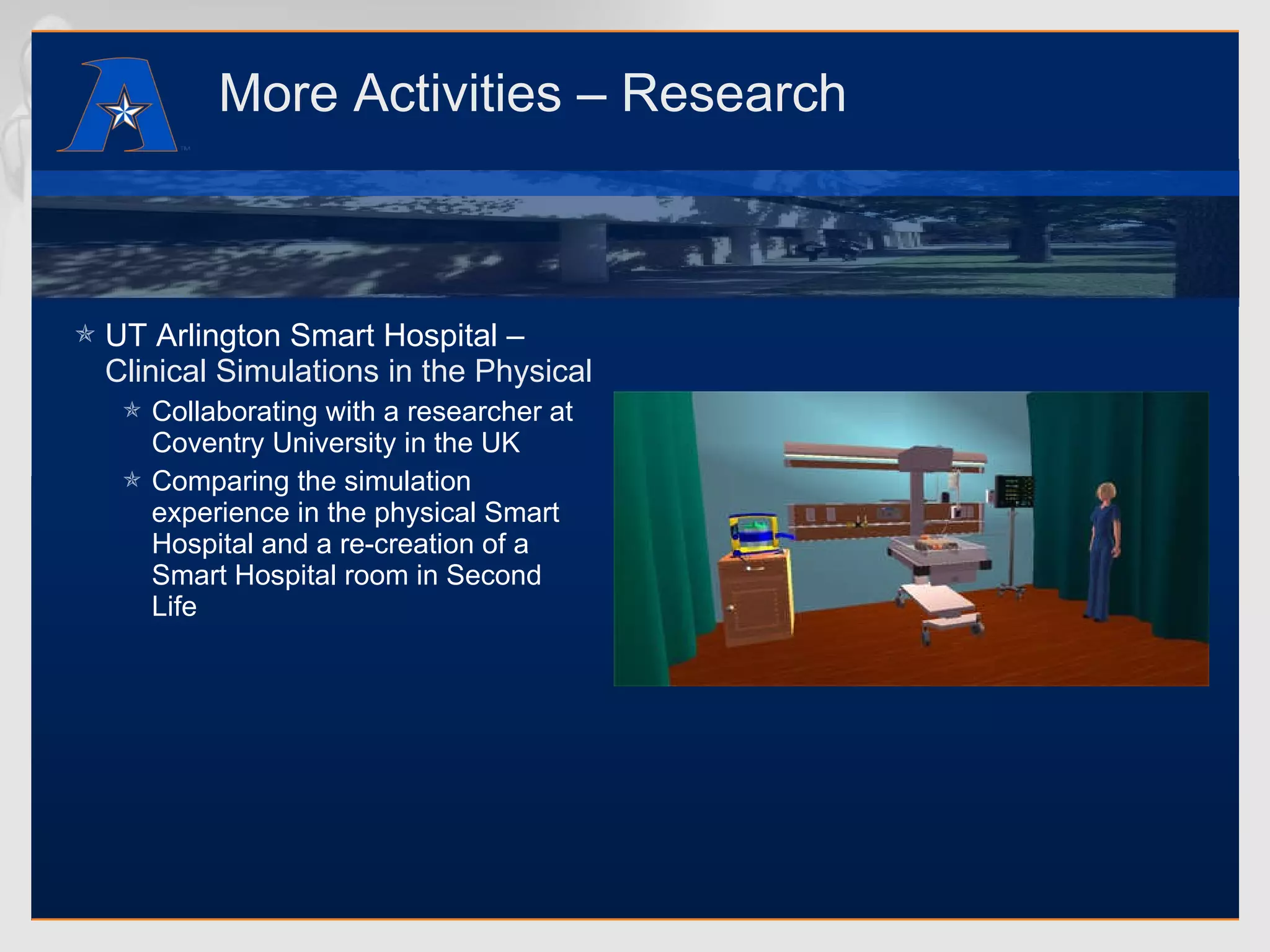 More Activities – Research UT Arlington Smart Hospital –  Clinical Simulations in the Physical and Virtual Worlds Collaborating with a researcher at Coventry University in the UK Comparing the simulation experience in the physical Smart Hospital and a re-creation of a Smart Hospital room in Second Life 