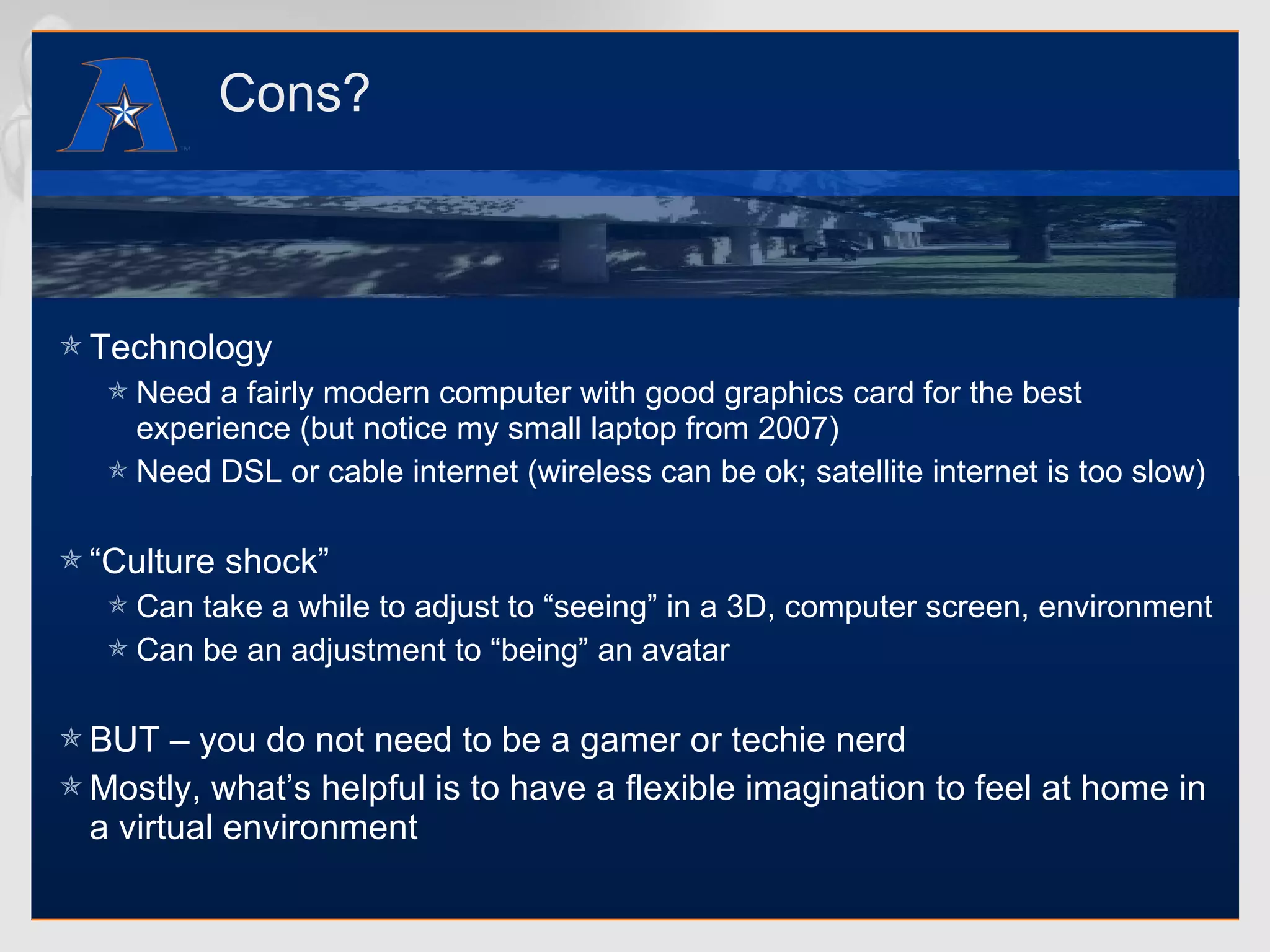 Cons? Technology Need a fairly modern computer with good graphics card for the best experience (but notice my small laptop from 2007) Need DSL or cable internet (wireless can be ok; satellite internet is too slow) “ Culture shock” Can take a while to adjust to “seeing” in a 3D, computer screen, environment Can be an adjustment to “being” an avatar BUT – you do not need to be a gamer or techie nerd Mostly, what’s helpful is to have a flexible imagination to feel at home in a virtual environment 