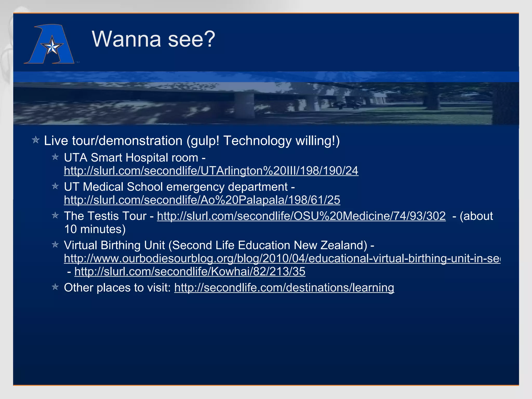 Wanna see? Live tour/demonstration (gulp! Technology willing!) UTA Smart Hospital room -  http://slurl.com/secondlife/UTArlington%20III/198/190/24   UT Medical School emergency department -  http://slurl.com/secondlife/Ao%20Palapala/198/61/25   The Testis Tour -  http://slurl.com/secondlife/OSU%20Medicine/74/93/302   - (about 10 minutes) Virtual Birthing Unit (Second Life Education New Zealand) -  http://www.ourbodiesourblog.org/blog/2010/04/educational-virtual-birthing-unit-in-second-life-and-facebook-tips-for-midwives  -  http://slurl.com/secondlife/Kowhai/82/213/35   Other places to visit:  http://secondlife.com/destinations/learning   