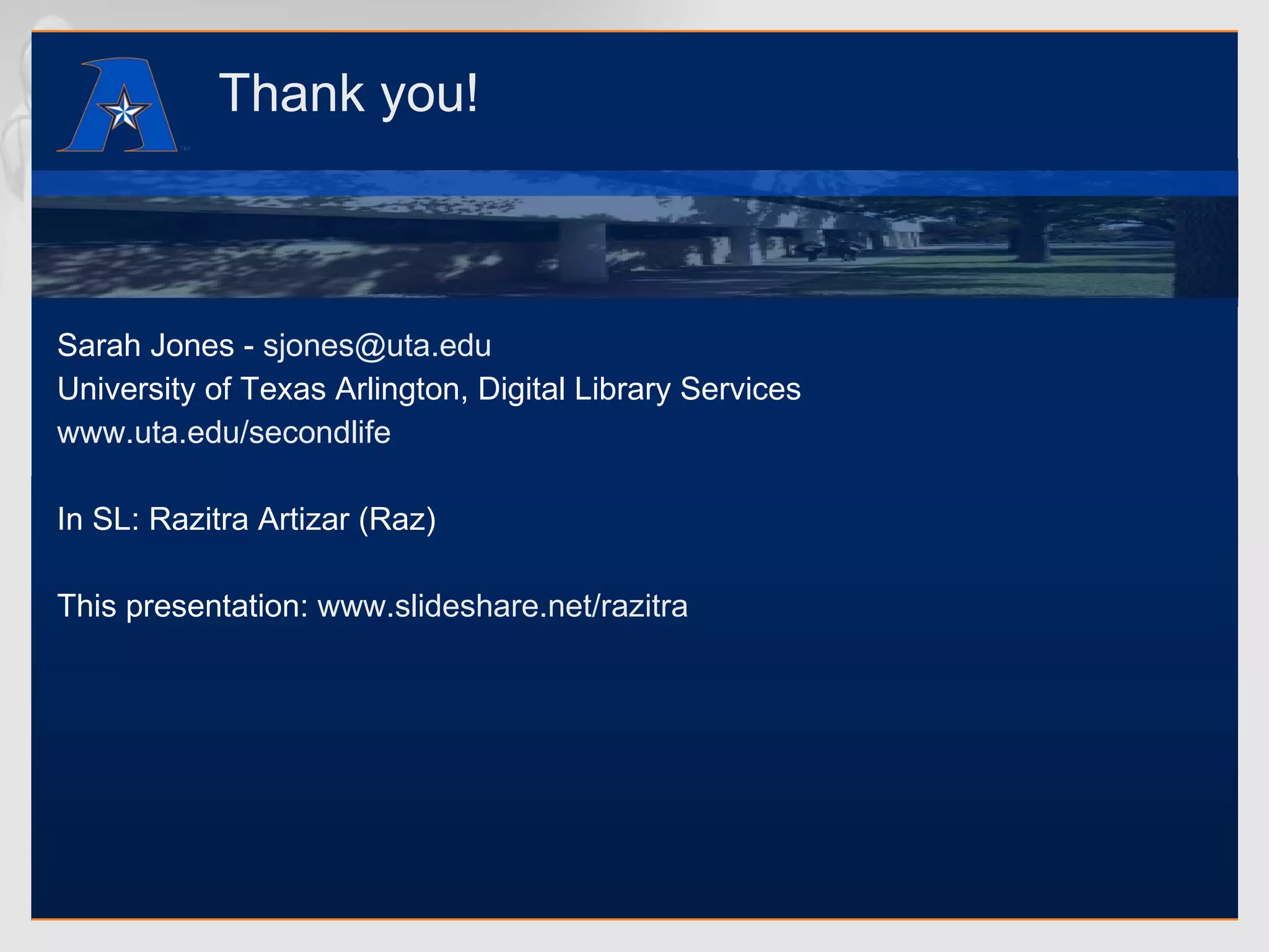 Thank you! Sarah Jones -  [email_address] University of Texas Arlington, Digital Library Services www.uta.edu/secondlife In SL: Razitra Artizar (Raz) This presentation:  www.slideshare.net/razitra 