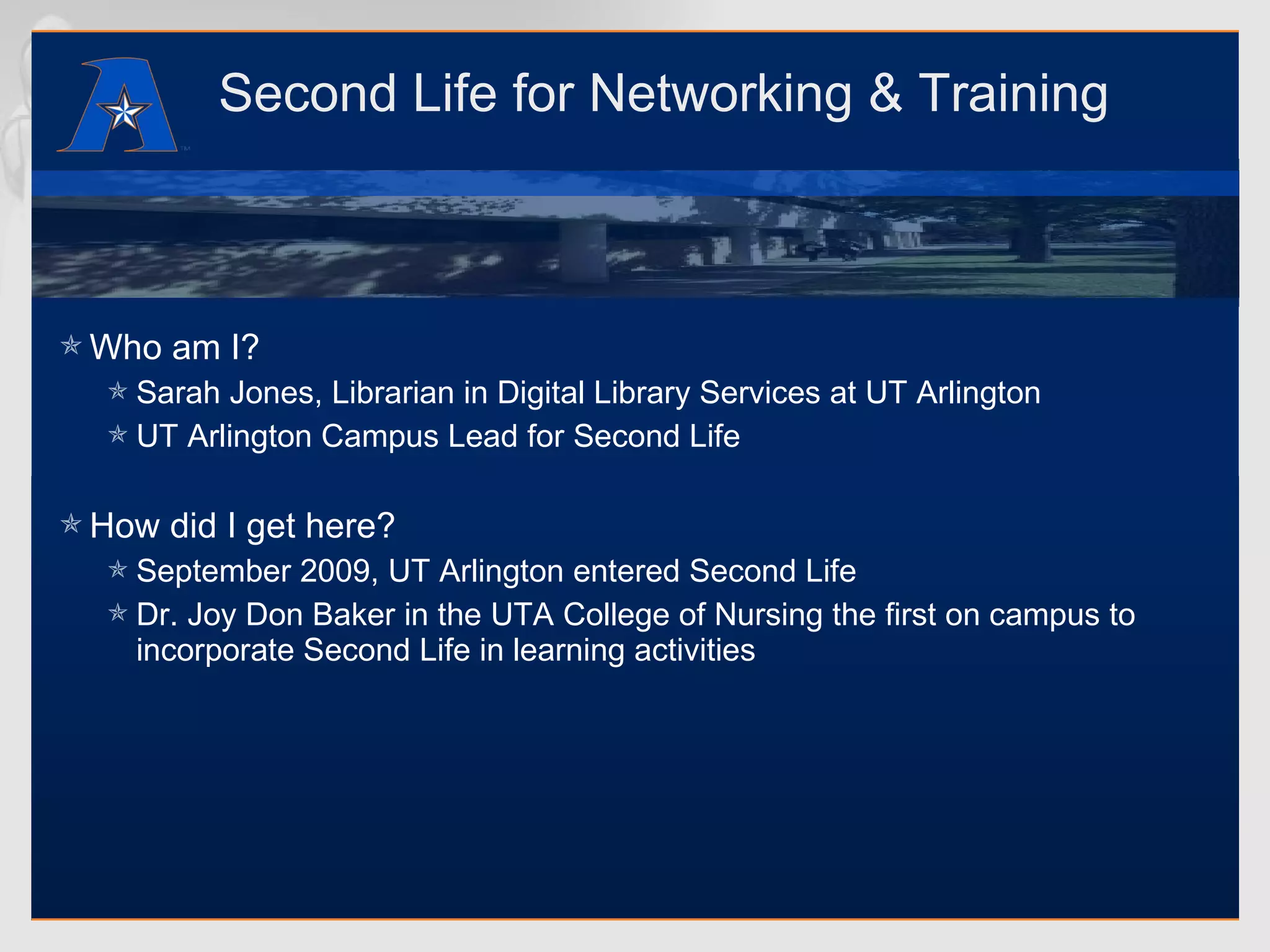 Second Life for Networking & Training Who am I? Sarah Jones, Librarian in Digital Library Services at UT Arlington UT Arlington Campus Lead for Second Life How did I get here? September 2009, UT Arlington entered Second Life Dr. Joy Don Baker in the UTA College of Nursing the first on campus to incorporate Second Life in learning activities 