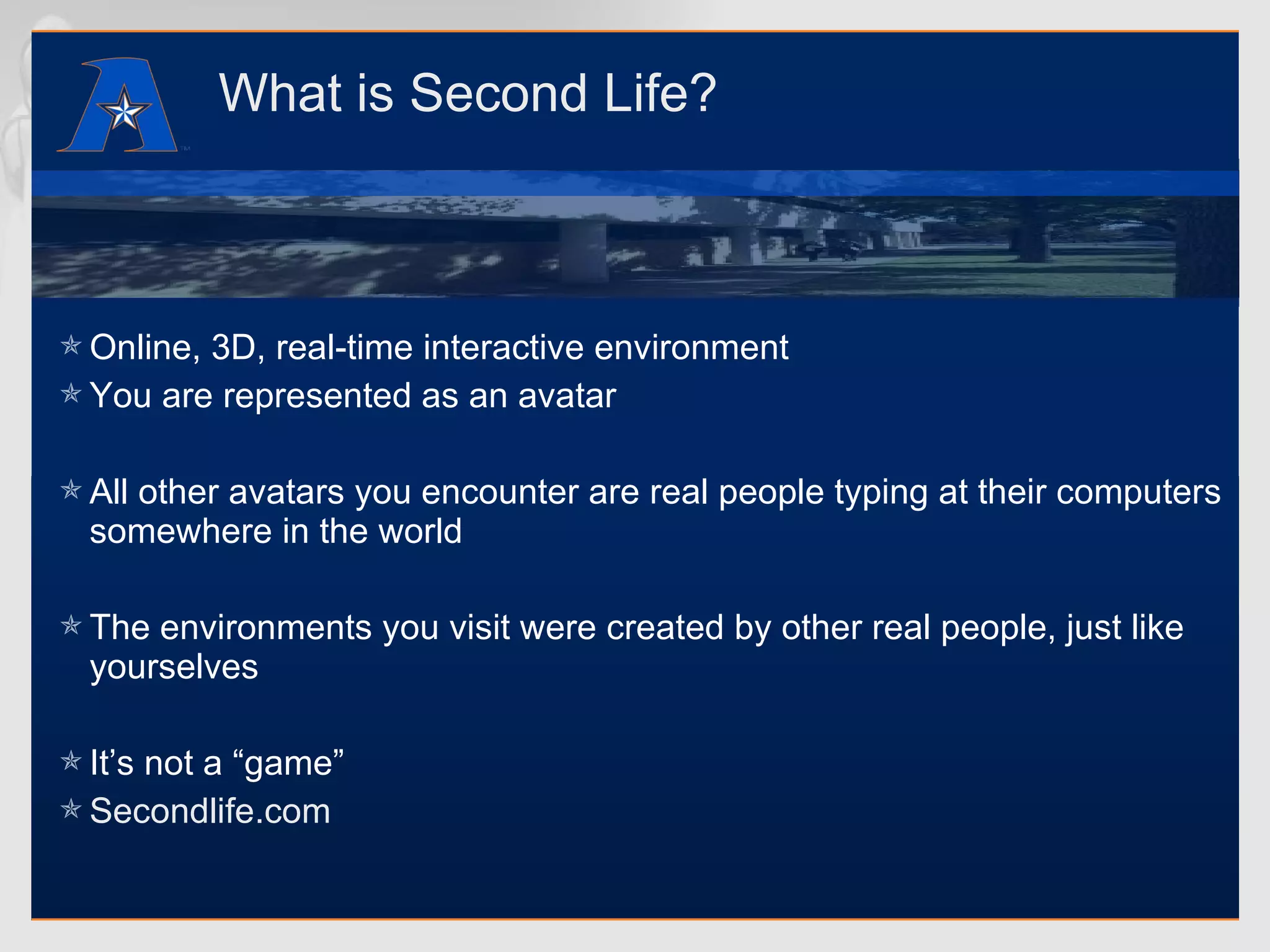 What is Second Life? Online, 3D, real-time interactive environment  You are represented as an avatar All other avatars you encounter are real people typing at their computers somewhere in the world The environments you visit were created by other real people, just like yourselves It’s not a “game” Secondlife.com 