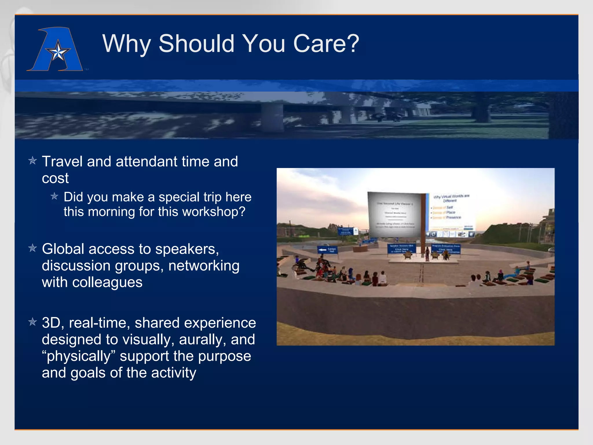 Why Should You Care? Travel and attendant time and cost Did you make a special trip here this morning for this workshop? Global access to speakers, discussion groups, networking with colleagues 3D, real-time, shared experience designed to visually, aurally, and “physically” support the purpose and goals of the activity 