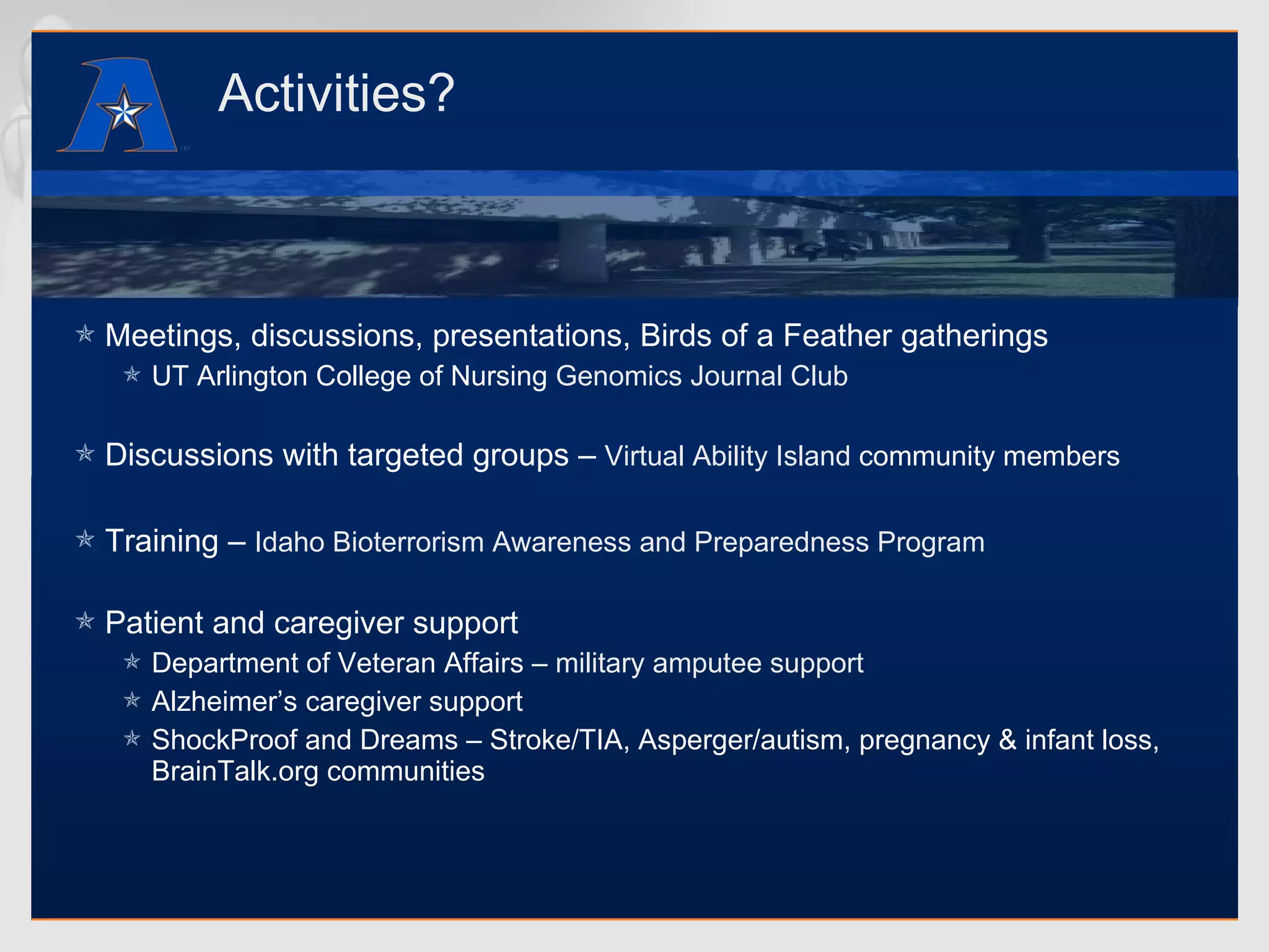 Activities? Meetings, discussions, presentations, Birds of a Feather gatherings UT Arlington College of Nursing  Genomics Journal Club Discussions with targeted groups –  Virtual Ability Island  community members Training –  Idaho Bioterrorism Awareness and Preparedness Program Patient and caregiver support Department of Veteran Affairs –  military amputee support Alzheimer’s caregiver support ShockProof and Dreams – Stroke/TIA, Asperger/autism, pregnancy & infant loss, BrainTalk.org communities 