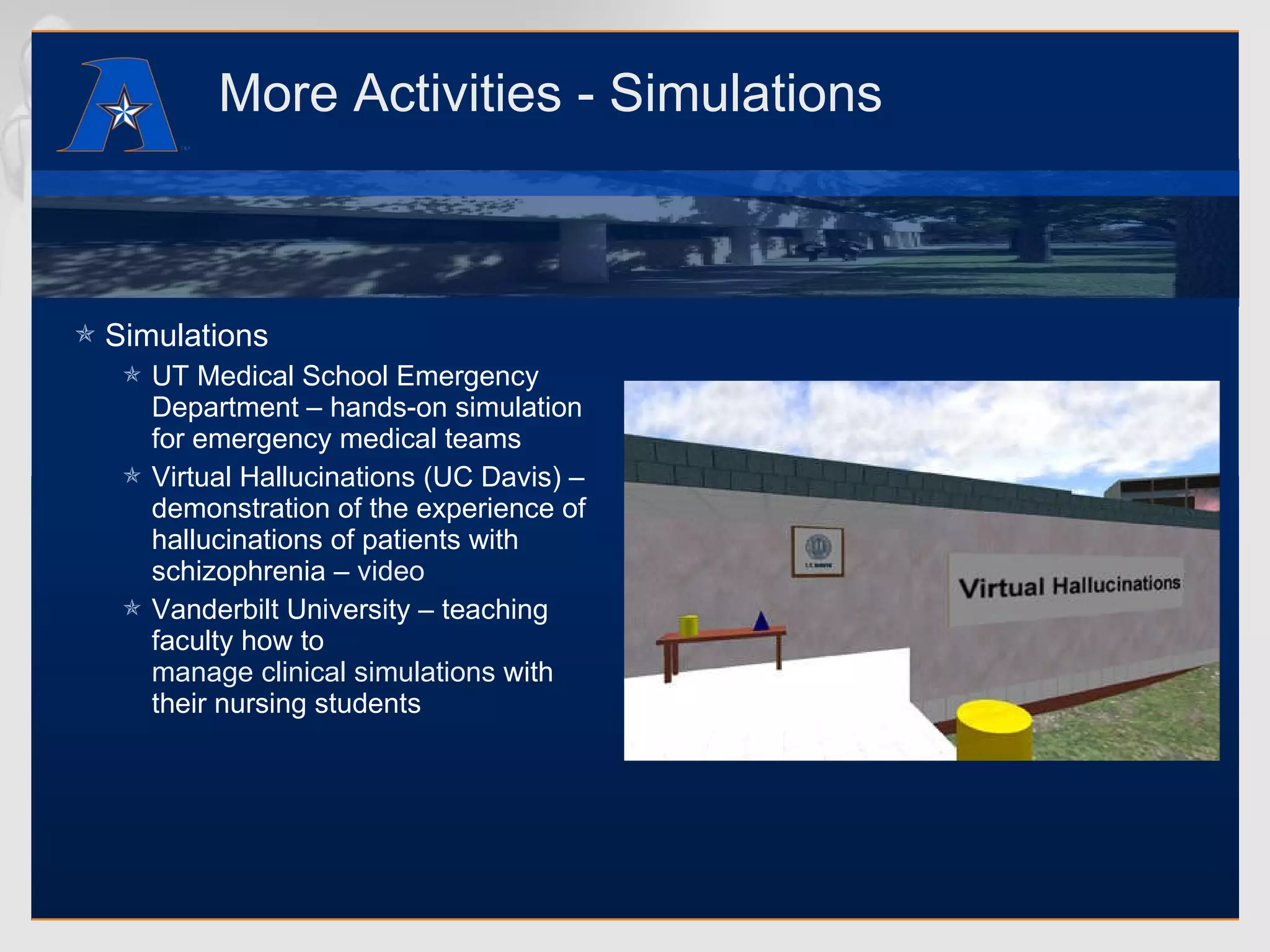 More Activities - Simulations Simulations UT Medical School Emergency Department – hands-on simulation for emergency medical teams Virtual Hallucinations (UC Davis) – demonstration of the experience of hallucinations of patients with schizophrenia –  video Vanderbilt University – teaching faculty how to  manage clinical simulations  with their nursing students 