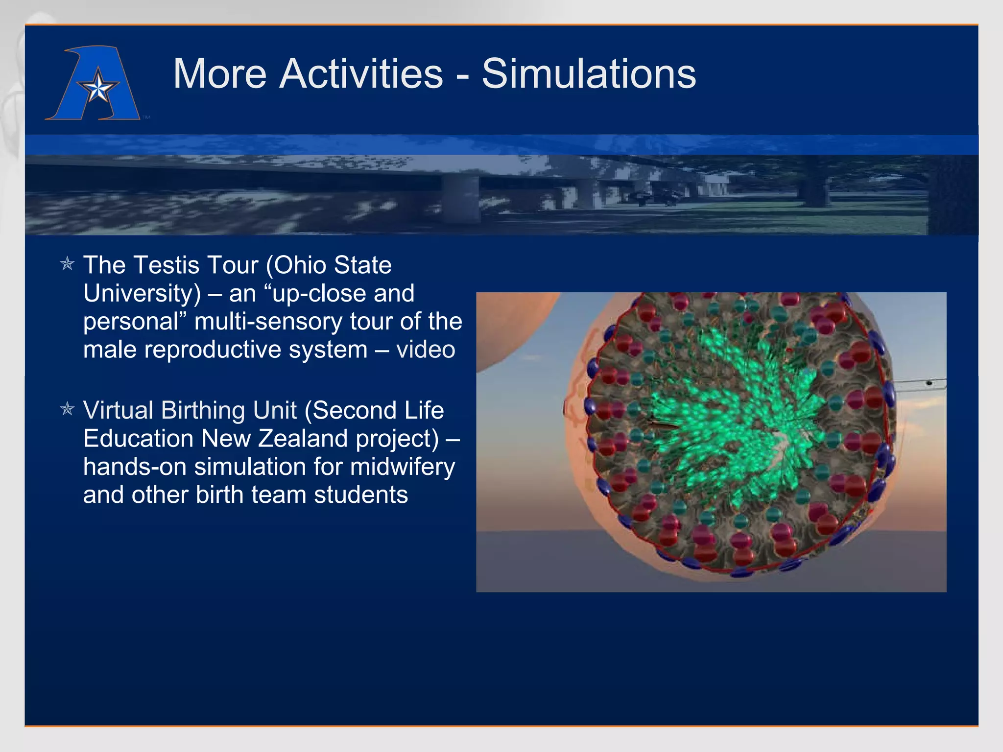 More Activities - Simulations The Testis Tour (Ohio State University) – an “up-close and personal” multi-sensory tour of the male reproductive system –  video Virtual Birthing Unit  (Second Life Education New Zealand project) – hands-on simulation for midwifery and other birth team students 