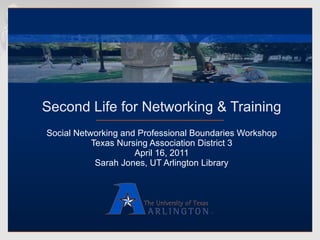 Second Life for Networking & Training Social Networking and Professional Boundaries Workshop Texas Nursing Association District 3 April 16, 2011 Sarah Jones, UT Arlington Library 