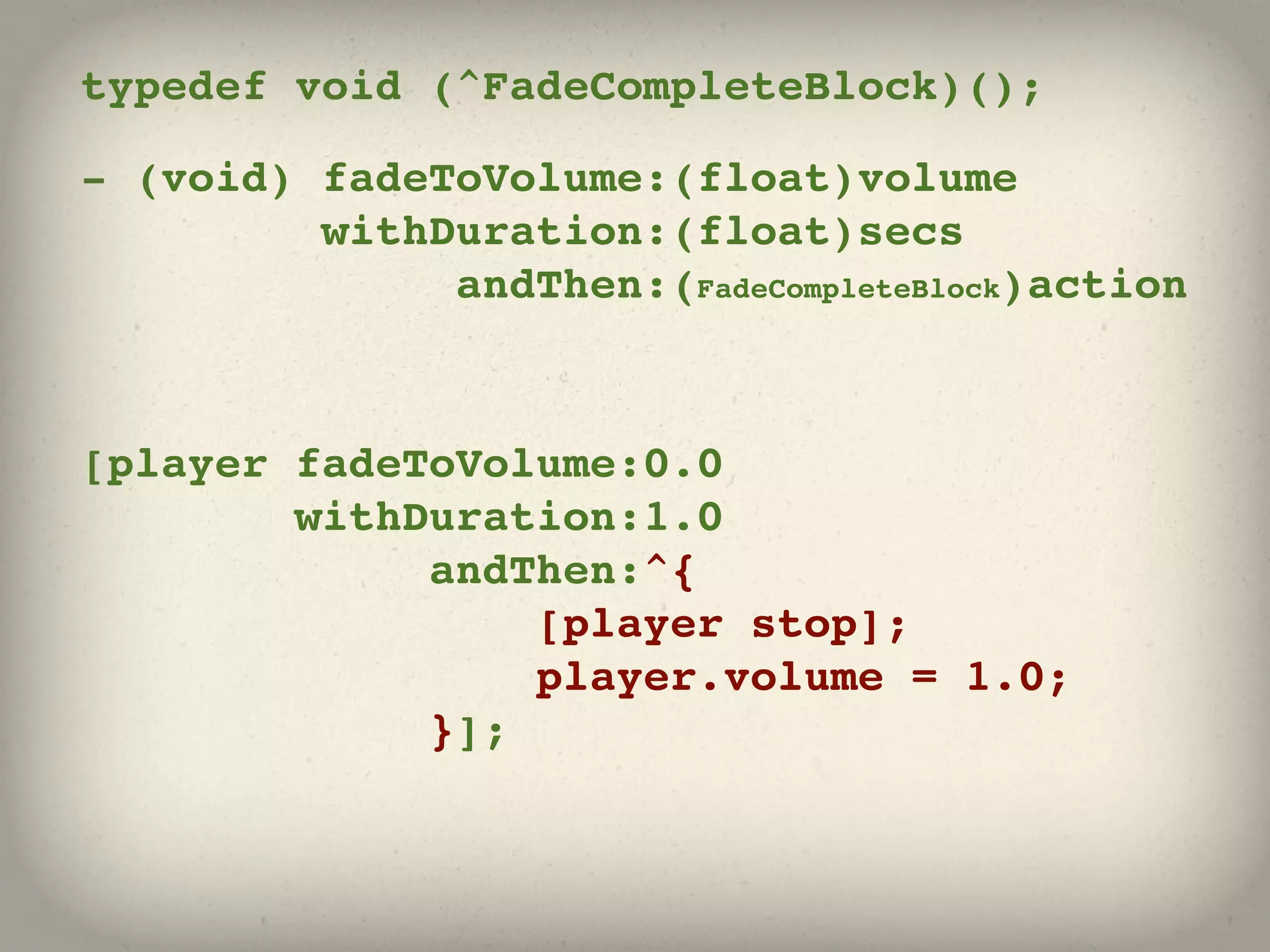 typedef void (^FadeCompleteBlock)();

- (void) fadeToVolume:(float)volume
         withDuration:(float)secs
              andThen:(FadeCompleteBlock)action



[player fadeToVolume:0.0
        withDuration:1.0
             andThen:^{
                 [player stop];
                 player.volume = 1.0;
             }];
 