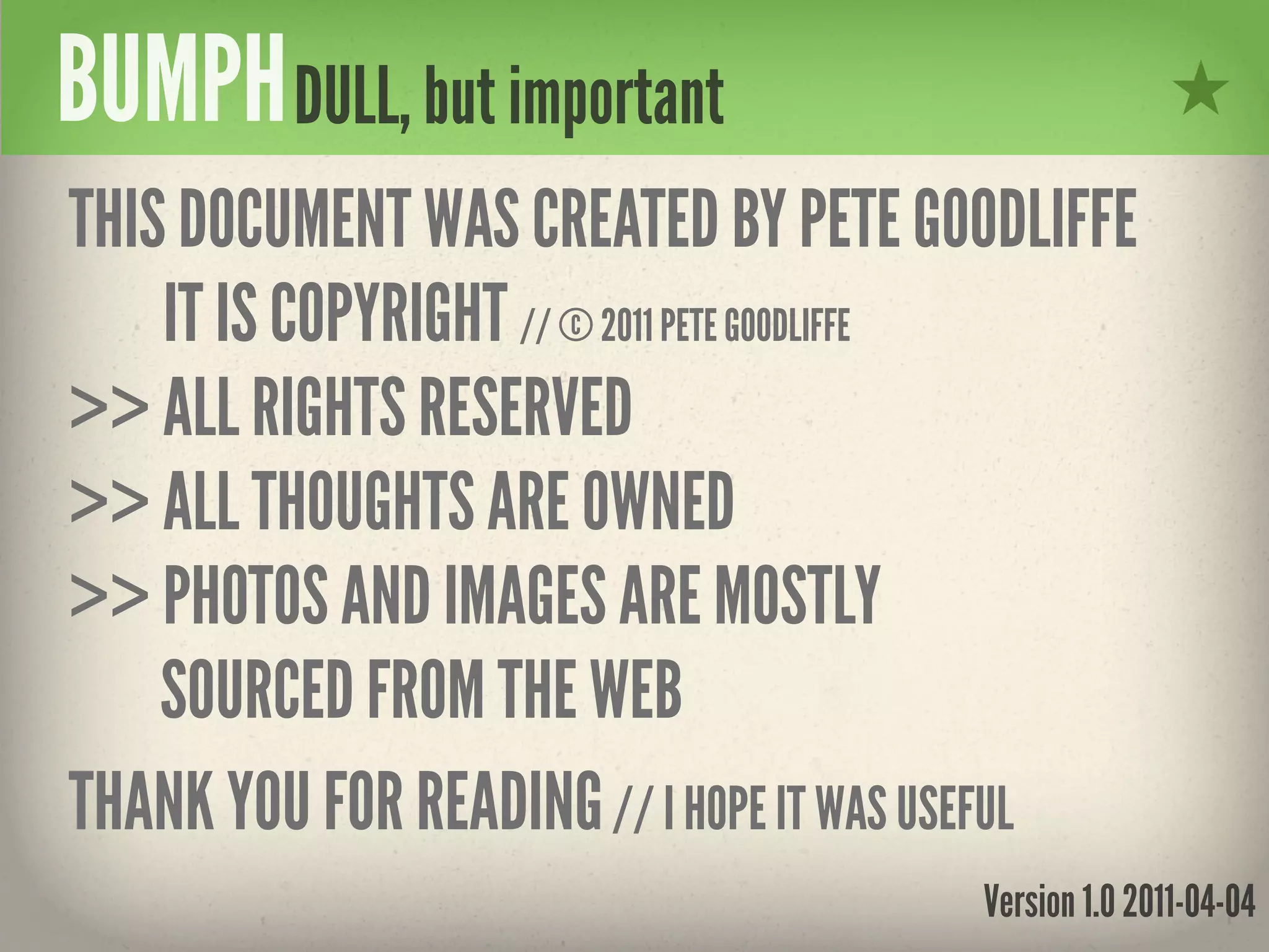 BUMPH DULL, but important
THIS DOCUMENT WAS CREATED BY PETE GOODLIFFE
    IT IS COPYRIGHT // © 2011 PETE GOODLIFFE
>> ALL RIGHTS RESERVED
>> ALL THOUGHTS ARE OWNED
>> PHOTOS AND IMAGES ARE MOSTLY
    SOURCED FROM THE WEB
THANK YOU FOR READING // I HOPE IT WAS USEFUL
                                      Version 1.0 2011-04-04
 