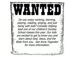 Do you enjoy working, learning, playing, reading, singing, and just being with kids? Consider helping lead one of our children’s Sunday School classes this year. Our kids are excited to get to know you and learn about God, Jesus, and the Bible from you.  See Anna Tegarden for more information. 