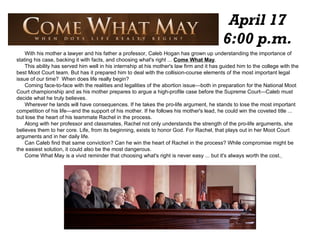 April 17 6:00 p.m. With his mother a lawyer and his father a professor, Caleb Hogan has grown up understanding the importance of stating his case, backing it with facts, and choosing what's right ...  Come What May . This ability has served him well in his internship at his mother's law firm and it has guided him to the college with the best Moot Court team. But has it prepared him to deal with the collision-course elements of the most important legal issue of our time?  When does life really begin? Coming face-to-face with the realities and legalities of the abortion issue—both in preparation for the National Moot Court championship and as his mother prepares to argue a high-profile case before the Supreme Court—Caleb must decide what he truly believes. Wherever he lands will have consequences. If he takes the pro-life argument, he stands to lose the most important competition of his life—and the support of his mother. If he follows his mother's lead, he could win the coveted title ... but lose the heart of his teammate Rachel in the process. Along with her professor and classmates, Rachel not only understands the strength of the pro-life arguments, she believes them to her core. Life, from its beginning, exists to honor God. For Rachel, that plays out in her Moot Court arguments and in her daily life. Can Caleb find that same conviction? Can he win the heart of Rachel in the process? While compromise might be the easiest solution, it could also be the most dangerous. Come What May is a vivid reminder that choosing what's right is never easy ... but it's always worth the cost.   