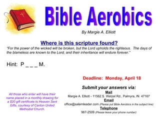 Bible Aerobics By Margie A. Elliott Submit your answers via: Mail Margie A. Elliott - 11562 S. Wetzel Rd., Palmyra, IN  47167 Email office@salemleader.com  (Please put Bible Aerobics in the subject line) Telephone 967-2509  (Please leave your phone number) Where is this scripture found? “ For the power of the wicked will be broken, but the Lord upholds the righteous.  The days of the blameless are known to the Lord, and their inheritance will endure forever.” Hint:  P _ _ _ M. All those who enter will have their name placed in a monthly drawing for a $20 gift certificate to Heaven Sent Gifts, courtesy of Canton United Methodist Church. Deadline:  Monday, April 18 