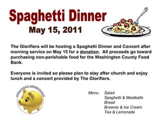 Spaghetti Dinner May 15, 2011 The Glorifiers will be hosting a Spaghetti Dinner and Concert after morning service on May 15 for a  donation .  All proceeds go toward purchasing non-perishable food for the Washington County Food Bank. Everyone is invited so please plan to stay after church and enjoy lunch and a concert provided by The Glorifiers. Menu: Salad Spaghetti & Meatballs Bread Brownie & Ice Cream Tea & Lemonade 