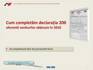 [object Object],Cum completăm declaraţia 200 aferentă veniturilor obţinute în 2010 Parcurgeţi prezentarea cu click pe butoane 